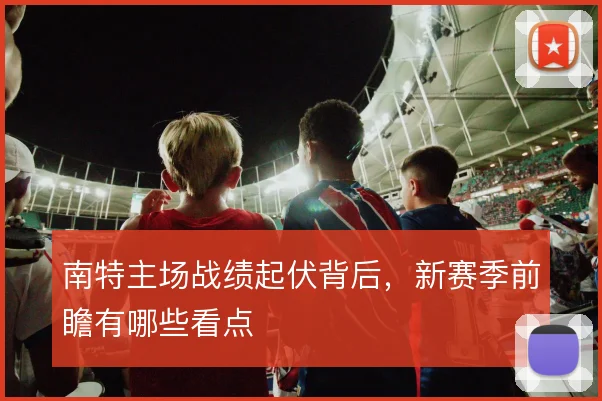 南特主场战绩起伏背后，新赛季前瞻有哪些看点