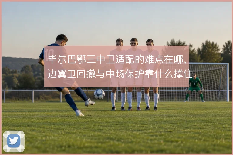 毕尔巴鄂三中卫适配的难点在哪，边翼卫回撤与中场保护靠什么撑住
