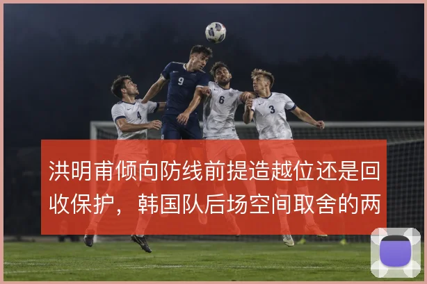 洪明甫倾向防线前提造越位还是回收保护，韩国队后场空间取舍的两种思路