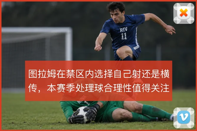 图拉姆在禁区内选择自己射还是横传，本赛季处理球合理性值得关注