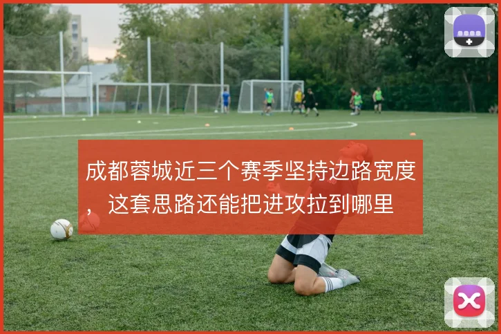 成都蓉城近三个赛季坚持边路宽度，这套思路还能把进攻拉到哪里
