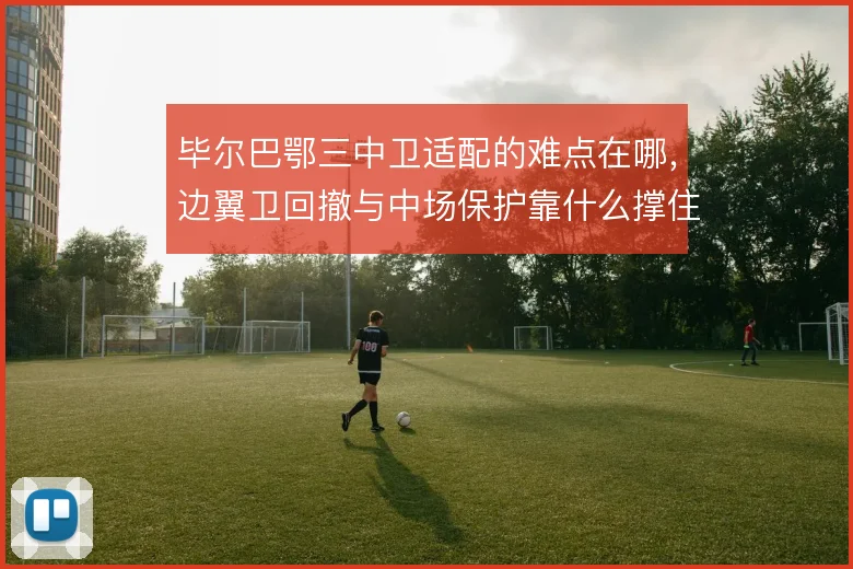 毕尔巴鄂三中卫适配的难点在哪,边翼卫回撤与中场保护靠什么撑住